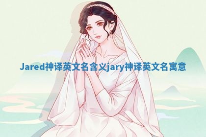 Jared神译英文名含义 jary神译英文名寓意 Jared神译英文名含义 jary神译英文名寓意