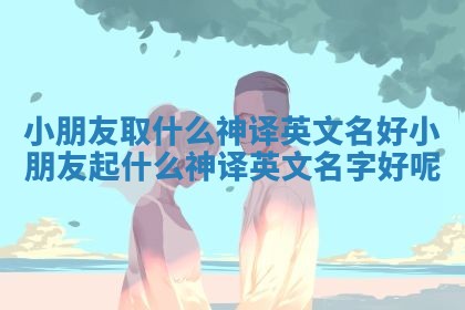 小朋友取什么神译英文名好 小朋友起什么神译英文名字好呢