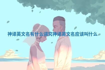 神译英文名有什么讲究_神译英文名应该叫什么 神译英文名有什么讲究_神译英文名应该叫什么